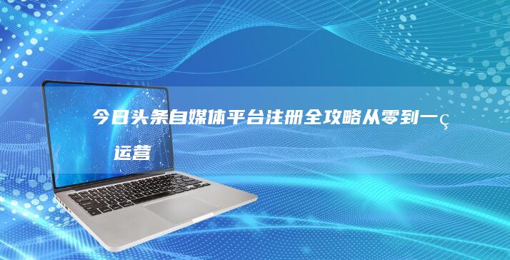 今日头条自媒体平台注册全攻略：从零到一的运营指南