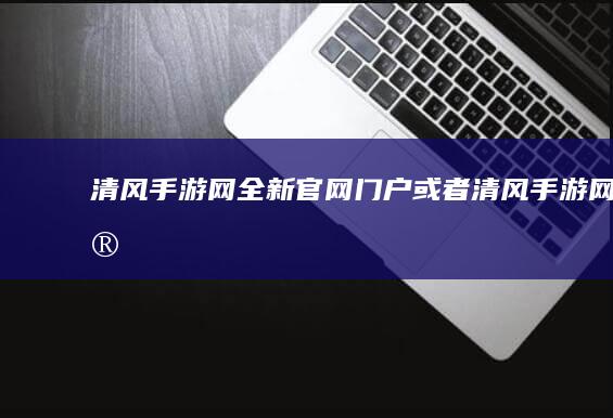 “清风手游网全新官网门户”或者“清风手游网官网：新视角探索”